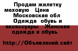 Продам жилетку меховую › Цена ­ 15 000 - Московская обл. Одежда, обувь и аксессуары » Женская одежда и обувь   